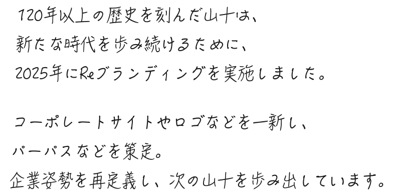 120年以上の歴史を刻んだ山十は、新たな時代を歩み続けるために、2025年にReブランディングを実施しました。コーポレートサイトやロゴなどを一新し、パーパスなどを策定。企業姿勢を再定義し、次の山十を歩み出しています。