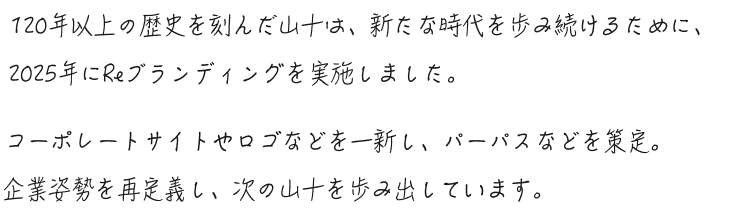 120年以上の歴史を刻んだ山十は、新たな時代を歩み続けるために、2025年にReブランディングを実施しました。コーポレートサイトやロゴなどを一新し、パーパスなどを策定。企業姿勢を再定義し、次の山十を歩み出しています。