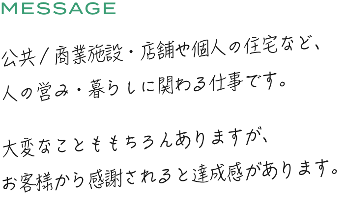 公共/商業施設店舗や個人の住宅など、人の営み暮らしに関わる仕事です。大変なことももちろんありますが、お客様から感謝されると達成感があります。