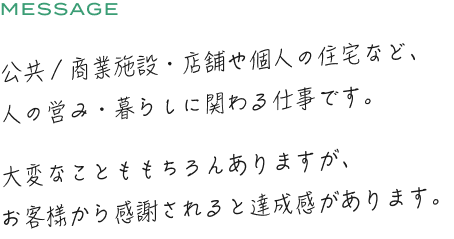 公共/商業施設店舗や個人の住宅など、人の営み暮らしに関わる仕事です。大変なことももちろんありますが、お客様から感謝されると達成感があります。