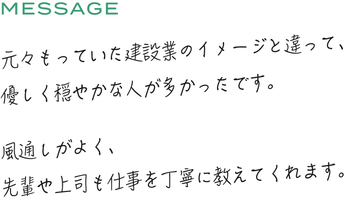 元々もっていた建設業のイメージと違って、優しく穏やかな人が多かったです。風通しがよく、先輩や上司も仕事を丁寧に教えてくれます。