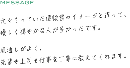 元々もっていた建設業のイメージと違って、優しく穏やかな人が多かったです。風通しがよく、先輩や上司も仕事を丁寧に教えてくれます。